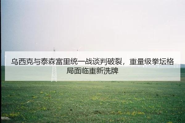 乌西克与泰森富里统一战谈判破裂，重量级拳坛格局面临重新洗牌